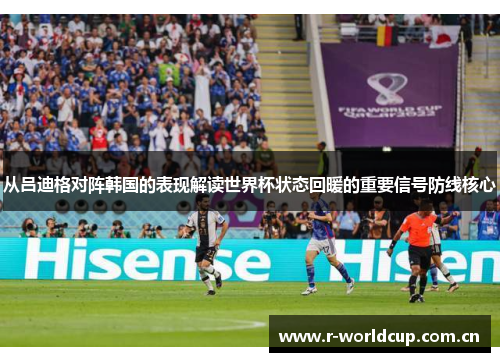 从吕迪格对阵韩国的表现解读世界杯状态回暖的重要信号防线核心 从吕迪格对阵韩国的表现解读世界杯状态回暖的重要信号防线核心