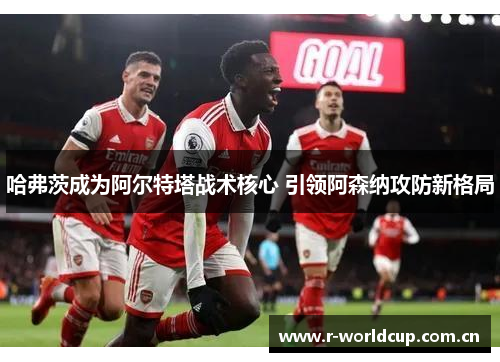 哈弗茨成为阿尔特塔战术核心 引领阿森纳攻防新格局